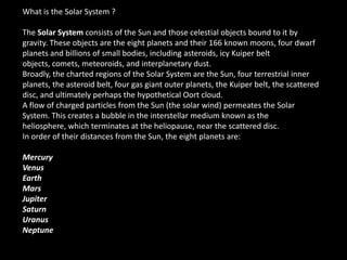 What is the Solar System ?

The Solar System consists of the Sun and those celestial objects bound to it by
gravity. These objects are the eight planets and their 166 known moons, four dwarf
planets and billions of small bodies, including asteroids, icy Kuiper belt
objects, comets, meteoroids, and interplanetary dust.
Broadly, the charted regions of the Solar System are the Sun, four terrestrial inner
planets, the asteroid belt, four gas giant outer planets, the Kuiper belt, the scattered
disc, and ultimately perhaps the hypothetical Oort cloud.
A flow of charged particles from the Sun (the solar wind) permeates the Solar
System. This creates a bubble in the interstellar medium known as the
heliosphere, which terminates at the heliopause, near the scattered disc.
In order of their distances from the Sun, the eight planets are:

Mercury
Venus
Earth
Mars
Jupiter
Saturn
Uranus
Neptune
 