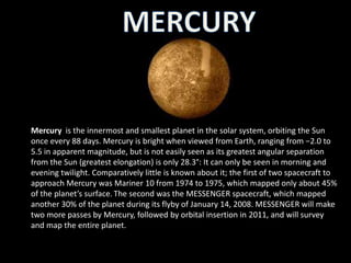Mercury is the innermost and smallest planet in the solar system, orbiting the Sun
once every 88 days. Mercury is bright when viewed from Earth, ranging from −2.0 to
5.5 in apparent magnitude, but is not easily seen as its greatest angular separation
from the Sun (greatest elongation) is only 28.3°: It can only be seen in morning and
evening twilight. Comparatively little is known about it; the first of two spacecraft to
approach Mercury was Mariner 10 from 1974 to 1975, which mapped only about 45%
of the planet’s surface. The second was the MESSENGER spacecraft, which mapped
another 30% of the planet during its flyby of January 14, 2008. MESSENGER will make
two more passes by Mercury, followed by orbital insertion in 2011, and will survey
and map the entire planet.
 
