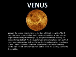 Venus is the second-closest planet to the Sun, orbiting it every 224.7 Earth
days. The planet is named after Venus, the Roman goddess of love. It is the
brightest natural object in the night sky, except for the Moon, reaching an
apparent magnitude of −4.6. Because Venus is an inferior planet from Earth, it
never appears to venture far from the Sun: its elongation reaches a maximum
of 47.8°. Venus reaches its maximum brightness shortly before sunrise or
shortly after sunset, for which reason it is often called the Morning Star or the
Evening Star.
 