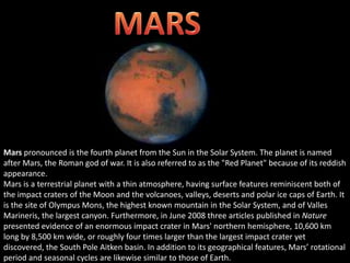 Mars pronounced is the fourth planet from the Sun in the Solar System. The planet is named
after Mars, the Roman god of war. It is also referred to as the "Red Planet" because of its reddish
appearance.
Mars is a terrestrial planet with a thin atmosphere, having surface features reminiscent both of
the impact craters of the Moon and the volcanoes, valleys, deserts and polar ice caps of Earth. It
is the site of Olympus Mons, the highest known mountain in the Solar System, and of Valles
Marineris, the largest canyon. Furthermore, in June 2008 three articles published in Nature
presented evidence of an enormous impact crater in Mars' northern hemisphere, 10,600 km
long by 8,500 km wide, or roughly four times larger than the largest impact crater yet
discovered, the South Pole Aitken basin. In addition to its geographical features, Mars’ rotational
period and seasonal cycles are likewise similar to those of Earth.
 