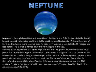 Neptune is the eighth and farthest planet from the Sun in the Solar System. It is the fourth
largest planet by diameter, and the third largest by mass. Neptune is 17 times the mass of
Earth and is slightly more massive than its near-twin Uranus, which is 15 Earth masses and
less dense. The planet is named after the Roman god of the sea.
Discovered on September 23, 1846, Neptune was the first planet found by mathematical
prediction rather than regular observation. Unexpected changes in the orbit of Uranus led
astronomers to deduce the gravitational perturbation of an unknown planet. Neptune was
found within a degree of the predicted position. The moon Triton was found shortly
thereafter, but none of the planet's other 12 moons were discovered before the 20th
century. Neptune has been visited by only one spacecraft, Voyager 2, which flew by the
planet on August 25, 1989.
 