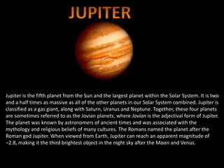 Jupiter is the fifth planet from the Sun and the largest planet within the Solar System. It is two
and a half times as massive as all of the other planets in our Solar System combined. Jupiter is
classified as a gas giant, along with Saturn, Uranus and Neptune. Together, these four planets
are sometimes referred to as the Jovian planets, where Jovian is the adjectival form of Jupiter.
The planet was known by astronomers of ancient times and was associated with the
mythology and religious beliefs of many cultures. The Romans named the planet after the
Roman god Jupiter. When viewed from Earth, Jupiter can reach an apparent magnitude of
−2.8, making it the third brightest object in the night sky after the Moon and Venus.
 