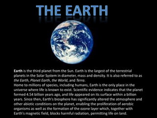 Earth is the third planet from the Sun. Earth is the largest of the terrestrial
planets in the Solar System in diameter, mass and density. It is also referred to as
the Earth, Planet Earth, the World, and Terra.
Home to millions of species, including humans, Earth is the only place in the
universe where life is known to exist. Scientific evidence indicates that the planet
formed 4.54 billion years ago, and life appeared on its surface within a billion
years. Since then, Earth's biosphere has significantly altered the atmosphere and
other abiotic conditions on the planet, enabling the proliferation of aerobic
organisms as well as the formation of the ozone layer which, together with
Earth's magnetic field, blocks harmful radiation, permitting life on land.
 