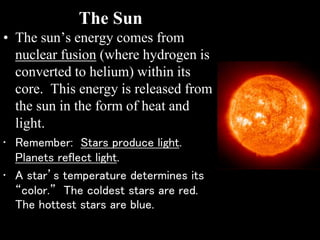 The Sun
• The sun’s energy comes from
nuclear fusion (where hydrogen is
converted to helium) within its
core. This energy is released from
the sun in the form of heat and
light.
• Remember: Stars produce light.
Planets reflect light.
• A star’s temperature determines its
“color.” The coldest stars are red.
The hottest stars are blue.
 