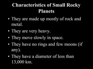 Characteristics of Small Rocky
Planets
• They are made up mostly of rock and
metal.
• They are very heavy.
• They move slowly in space.
• They have no rings and few moons (if
any).
• They have a diameter of less than
13,000 km.
 
