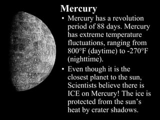 Mercury
• Mercury has a revolution
period of 88 days. Mercury
has extreme temperature
fluctuations, ranging from
800F (daytime) to -270F
(nighttime).
• Even though it is the
closest planet to the sun,
Scientists believe there is
ICE on Mercury! The ice is
protected from the sun’s
heat by crater shadows.
 