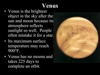 Venus
• Venus is the brightest
object in the sky after the
sun and moon because its
atmosphere reflects
sunlight so well. People
often mistake it for a star.
• Its maximum surface
temperature may reach
900F.
• Venus has no moons and
takes 225 days to
complete an orbit.
 