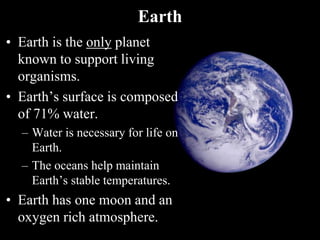 Earth
• Earth is the only planet
known to support living
organisms.
• Earth’s surface is composed
of 71% water.
– Water is necessary for life on
Earth.
– The oceans help maintain
Earth’s stable temperatures.
• Earth has one moon and an
oxygen rich atmosphere.
 