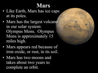 • Like Earth, Mars has ice caps
at its poles.
• Mars has the largest volcano
in our solar system:
Olympus Mons. Olympus
Mons is approximately 15
miles high.
• Mars appears red because of
iron oxide, or rust, in its soil.
• Mars has two moons and
takes about two years to
complete an orbit.
Mars
 