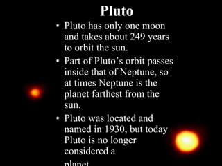Pluto
• Pluto has only one moon
and takes about 249 years
to orbit the sun.
• Part of Pluto’s orbit passes
inside that of Neptune, so
at times Neptune is the
planet farthest from the
sun.
• Pluto was located and
named in 1930, but today
Pluto is no longer
considered a
 