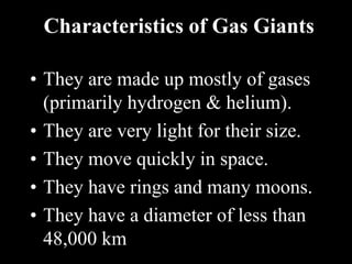 Characteristics of Gas Giants
• They are made up mostly of gases
(primarily hydrogen & helium).
• They are very light for their size.
• They move quickly in space.
• They have rings and many moons.
• They have a diameter of less than
48,000 km
 