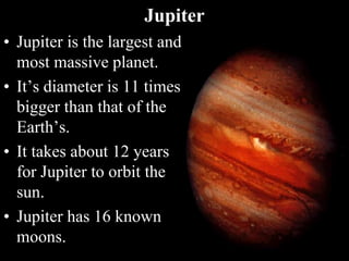 Jupiter
• Jupiter is the largest and
most massive planet.
• It’s diameter is 11 times
bigger than that of the
Earth’s.
• It takes about 12 years
for Jupiter to orbit the
sun.
• Jupiter has 16 known
moons.
 