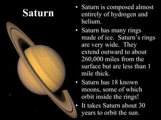 Saturn
• Saturn is composed almost
entirely of hydrogen and
helium.
• Saturn has many rings
made of ice. Saturn’s rings
are very wide. They
extend outward to about
260,000 miles from the
surface but are less than 1
mile thick.
• Saturn has 18 known
moons, some of which
orbit inside the rings!
• It takes Saturn about 30
years to orbit the sun.
 