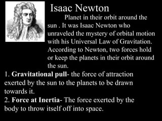 Isaac Newton
Planet in their orbit around the
sun . It was Isaac Newton who
unraveled the mystery of orbital motion
with his Universal Law of Gravitation.
According to Newton, two forces hold
or keep the planets in their orbit around
the sun.
1. Gravitational pull- the force of attraction
exerted by the sun to the planets to be drawn
towards it.
2. Force at Inertia- The force exerted by the
body to throw itself off into space.
 