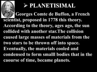  PLANETISIMAL
Georges Comte de Buffon, a French
scientist, proposed in 1778 this theory.
According to the theory, ages ago, the sun
collided with another star.The collision
caused large masses of materials from the
two stars to be thrown off into space.
Eventually, the materials cooled and
condensed to form smalll bodies that in the
caourse of time, became planets.
 