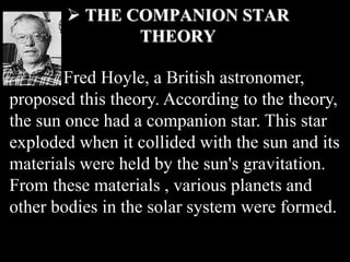  THE COMPANION STAR
THEORY
Fred Hoyle, a British astronomer,
proposed this theory. According to the theory,
the sun once had a companion star. This star
exploded when it collided with the sun and its
materials were held by the sun's gravitation.
From these materials , various planets and
other bodies in the solar system were formed.
 