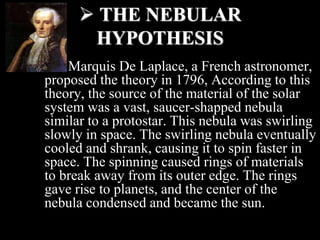  THE NEBULAR
HYPOTHESIS
Marquis De Laplace, a French astronomer,
proposed the theory in 1796, According to this
theory, the source of the material of the solar
system was a vast, saucer-shapped nebula
similar to a protostar. This nebula was swirling
slowly in space. The swirling nebula eventually
cooled and shrank, causing it to spin faster in
space. The spinning caused rings of materials
to break away from its outer edge. The rings
gave rise to planets, and the center of the
nebula condensed and became the sun.
 