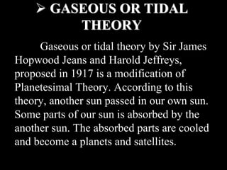  GASEOUS OR TIDAL
THEORY
Gaseous or tidal theory by Sir James
Hopwood Jeans and Harold Jeffreys,
proposed in 1917 is a modification of
Planetesimal Theory. According to this
theory, another sun passed in our own sun.
Some parts of our sun is absorbed by the
another sun. The absorbed parts are cooled
and become a planets and satellites.
 
