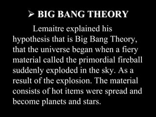  BIG BANG THEORY
Lemaitre explained his
hypothesis that is Big Bang Theory,
that the universe began when a fiery
material called the primordial fireball
suddenly exploded in the sky. As a
result of the explosion. The material
consists of hot items were spread and
become planets and stars.
 
