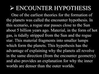  ENCOUNTER HYPOTHESIS
One of the earliest theories for the formation of
the planets was called the encounter hypothesis. In
this scenario, a rogue star passes close to the Sun
about 5 billion years ago. Material, in the form of hot
gas, is tidally stripped from the Sun and the rogue
star. This material fragments into smaller lumps
which form the planets. This hypothesis has the
advantage of explaining why the planets all revolve
in the same direction (from the encounter geometry)
and also provides an explanation for why the inner
worlds are denser than the outer worlds.
 