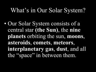 What’s in Our Solar System?
• Our Solar System consists of a
central star (the Sun), the nine
planets orbiting the sun, moons,
asteroids, comets, meteors,
interplanetary gas, dust, and all
the “space” in between them.
 