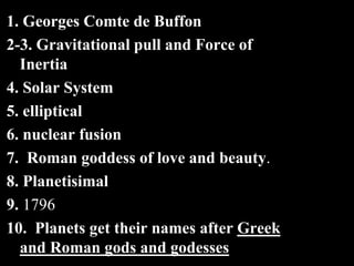 1. Georges Comte de Buffon
2-3. Gravitational pull and Force of
Inertia
4. Solar System
5. elliptical
6. nuclear fusion
7. Roman goddess of love and beauty.
8. Planetisimal
9. 1796
10. Planets get their names after Greek
and Roman gods and godesses
 