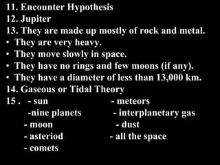 11. Encounter Hypothesis
12. Jupiter
13. They are made up mostly of rock and metal.
• They are very heavy.
• They move slowly in space.
• They have no rings and few moons (if any).
• They have a diameter of less than 13,000 km.
14. Gaseous or Tidal Theory
15 . - sun - meteors
-nine planets - interplanetary gas
- moon - dust
- asteriod - all the space
- comets
 