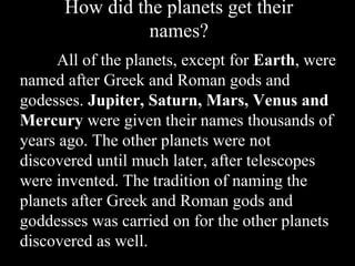 How did the planets get their
names?
All of the planets, except for Earth, were
named after Greek and Roman gods and
godesses. Jupiter, Saturn, Mars, Venus and
Mercury were given their names thousands of
years ago. The other planets were not
discovered until much later, after telescopes
were invented. The tradition of naming the
planets after Greek and Roman gods and
goddesses was carried on for the other planets
discovered as well.
 
