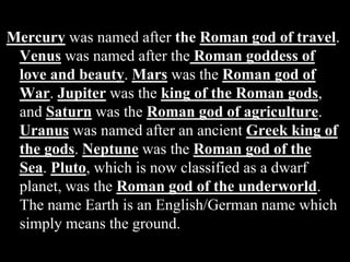 Mercury was named after the Roman god of travel.
Venus was named after the Roman goddess of
love and beauty. Mars was the Roman god of
War. Jupiter was the king of the Roman gods,
and Saturn was the Roman god of agriculture.
Uranus was named after an ancient Greek king of
the gods. Neptune was the Roman god of the
Sea. Pluto, which is now classified as a dwarf
planet, was the Roman god of the underworld.
The name Earth is an English/German name which
simply means the ground.
 