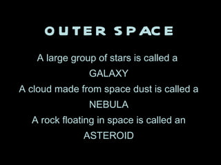 OUTER SPACE A large group of stars is called a  GALAXY A cloud made from space dust is called a NEBULA A rock floating in space is called an ASTEROID 