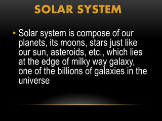 SOLAR SYSTEM
• Solar system is compose of our
planets, its moons, stars just like
our sun, asteroids, etc., which lies
at the edge of milky way galaxy,
one of the billions of galaxies in the
universe..
 
