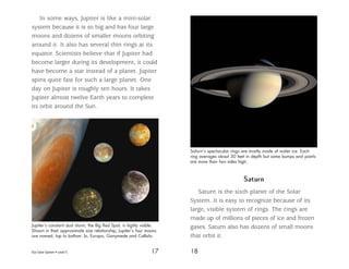 Our Solar System • Level S 17 18
In some ways, Jupiter is like a mini-solar
system because it is so big and has four large
moons and dozens of smaller moons orbiting
around it. It also has several thin rings at its
equator. Scientists believe that if Jupiter had
become larger during its development, it could
have become a star instead of a planet. Jupiter
spins quite fast for such a large planet. One
day on Jupiter is roughly ten hours. It takes
Jupiter almost twelve Earth years to complete
its orbit around the Sun.
Saturn
Saturn is the sixth planet of the Solar
System. It is easy to recognize because of its
large, visible system of rings. The rings are
made up of millions of pieces of ice and frozen
gases. Saturn also has dozens of small moons
that orbit it.
Jupiter’s constant dust storm, the Big Red Spot, is highly visible.
Shown in their approximate size relationship, Jupiter’s four moons
are named, top to bottom: Io, Europa, Ganymede and Callisto.
Saturn’s spectacular rings are mostly made of water ice. Each
ring averages about 30 feet in depth but some bumps and points
are more than two miles high.
 