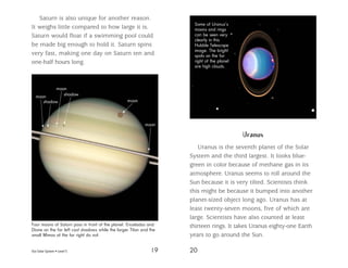 Our Solar System • Level S 19 20
Saturn is also unique for another reason.
It weighs little compared to how large it is.
Saturn would float if a swimming pool could
be made big enough to hold it. Saturn spins
very fast, making one day on Saturn ten and
one-half hours long.
Uranus
Uranus is the seventh planet of the Solar
System and the third largest. It looks blue-
green in color because of methane gas in its
atmosphere. Uranus seems to roll around the
Sun because it is very tilted. Scientists think
this might be because it bumped into another
planet-sized object long ago. Uranus has at
least twenty-seven moons, five of which are
large. Scientists have also counted at least
thirteen rings. It takes Uranus eighty-one Earth
years to go around the Sun.
Some of Uranus’s
moons and rings
can be seen very
clearly in this
Hubble Telescope
image. The bright
spots on the far
right of the planet
are high clouds.
Four moons of Saturn pass in front of the planet. Enceladus and
Dione on the far left cast shadows while the larger Titan and the
small Mimas at the far right do not.
moon
shadow moon
moon
moon
shadow
 