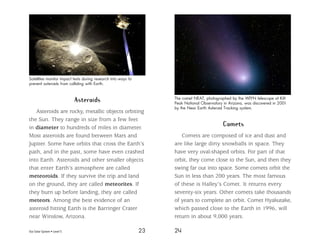 Our Solar System • Level S 23 24
Asteroids
Asteroids are rocky, metallic objects orbiting
the Sun. They range in size from a few feet
in diameter to hundreds of miles in diameter.
Most asteroids are found between Mars and
Jupiter. Some have orbits that cross the Earth’s
path, and in the past, some have even crashed
into Earth. Asteroids and other smaller objects
that enter Earth’s atmosphere are called
meteoroids. If they survive the trip and land
on the ground, they are called meteorites. If
they burn up before landing, they are called
meteors. Among the best evidence of an
asteroid hitting Earth is the Barringer Crater
near Winslow, Arizona.
Comets
Comets are composed of ice and dust and
are like large dirty snowballs in space. They
have very oval-shaped orbits. For part of that
orbit, they come close to the Sun, and then they
swing far out into space. Some comets orbit the
Sun in less than 200 years. The most famous
of these is Halley’s Comet. It returns every
seventy-six years. Other comets take thousands
of years to complete an orbit. Comet Hyakutake,
which passed close to the Earth in 1996, will
return in about 9,000 years.
The comet NEAT, photographed by the WIYN telescope at Kitt
Peak National Observatory in Arizona, was discovered in 2001
by the Near Earth Asteroid Tracking system.
Satellites monitor impact tests during research into ways to
prevent asteroids from colliding with Earth.
 