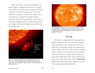 Our Solar System • Level S 5 6
To get an idea of the size of things in our
Solar System, imagine that Earth is a grape.
If the Earth were the size of a grape, the Moon
would be the size of a green pea. The Sun
would be as big as a ball that an adult man
could stand in. Jupiter, the largest planet,
would be the size of a grapefruit, while Saturn,
the second largest planet, would be the size of
an orange. Uranus and Neptune would be the
size of lemons.
Approximate
size of
Earth for
comparison
The Sun is approximately110 times larger than Earth. The
diameter of Earth is approximately13,000 kilometers (8,100
miles). The Sun’s diameter is approximately1.4 million kilometers
(870,000 miles).
The Sun
The Sun is a huge ball of burning gas that
sends energy far out into the Solar System.
The Sun plays a very important part in our
daily lives, providing energy that supports all
life on Earth. The Sun causes seasons, climate,
ocean currents, air circulation, and weather.
Without the Sun’s energy, plants could not
grow and make food. Also, there would be no
gas, oil, or coal, which are Earth’s fossil fuels.
Fossil fuels are formed over millions of years
from dead plant and animal life.
The temperature of the Sun’s surface is approximately 6,000
degrees Celsius (10,832 degrees Fahrenheit). The Sun’s core is
approximately 15,000,000 degrees Celsius (27,000,032
degrees Fahrenheit).
 
