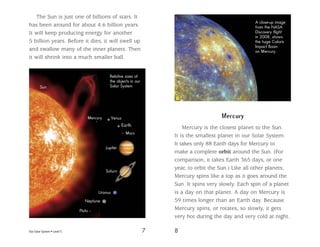 Our Solar System • Level S 7 8
The Sun is just one of billions of stars. It
has been around for about 4.6 billion years.
It will keep producing energy for another
5 billion years. Before it dies, it will swell up
and swallow many of the inner planets. Then
it will shrink into a much smaller ball.
Relative sizes of
the objects in our
Solar SystemSun
Jupiter
Saturn
Uranus
Neptune
Pluto
Mercury
Earth
Venus
Mars
Mercury
Mercury is the closest planet to the Sun.
It is the smallest planet in our Solar System.
It takes only 88 Earth days for Mercury to
make a complete orbit around the Sun. (For
comparison, it takes Earth 365 days, or one
year, to orbit the Sun.) Like all other planets,
Mercury spins like a top as it goes around the
Sun. It spins very slowly. Each spin of a planet
is a day on that planet. A day on Mercury is
59 times longer than an Earth day. Because
Mercury spins, or rotates, so slowly, it gets
very hot during the day and very cold at night.
A close-up image
from the NASA
Discovery flight
in 2008, shows
the huge Caloris
Impact Basin
on Mercury.
 