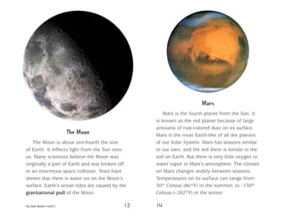 Our Solar System • Level S 13 14
The Moon
The Moon is about one-fourth the size
of Earth. It reflects light from the Sun onto
us. Many scientists believe the Moon was
originally a part of Earth and was broken off
in an enormous space collision. Tests have
shown that there is water ice on the Moon’s
surface. Earth’s ocean tides are caused by the
gravitational pull of the Moon.
Mars
Mars is the fourth planet from the Sun. It
is known as the red planet because of large
amounts of rust-colored dust on its surface.
Mars is the most Earth-like of all the planets
of our Solar System. Mars has seasons similar
to our own, and the soil there is similar to the
soil on Earth. But there is very little oxygen or
water vapor in Mars’s atmosphere. The climate
on Mars changes widely between seasons.
Temperatures on its surface can range from
30° Celsius (86°F) in the summer, to –130°
Celsius (–202°F) in the winter.
 