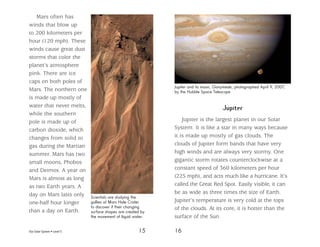Our Solar System • Level S 15 16
Mars often has
winds that blow up
to 200 kilometers per
hour (120 mph). These
winds cause great dust
storms that color the
planet’s atmosphere
pink. There are ice
caps on both poles of
Mars. The northern one
is made up mostly of
water that never melts,
while the southern
pole is made up of
carbon dioxide, which
changes from solid to
gas during the Martian
summer. Mars has two
small moons, Phobos
and Deimos. A year on
Mars is almost as long
as two Earth years. A
day on Mars lasts only
one-half hour longer
than a day on Earth.
Jupiter
Jupiter is the largest planet in our Solar
System. It is like a star in many ways because
it is made up mostly of gas clouds. The
clouds of Jupiter form bands that have very
high winds and are always very stormy. One
gigantic storm rotates counterclockwise at a
constant speed of 360 kilometers per hour
(225 mph), and acts much like a hurricane. It’s
called the Great Red Spot. Easily visible, it can
be as wide as three times the size of Earth.
Jupiter’s temperature is very cold at the tops
of the clouds. At its core, it is hotter than the
surface of the Sun.
Scientists are studying the
gullies at Mars Hale Crater
to discover if their changing
surface shapes are created by
the movement of liquid water.
Jupiter and its moon, Ganymede, photographed April 9, 2007,
by the Hubble Space Telescope
 