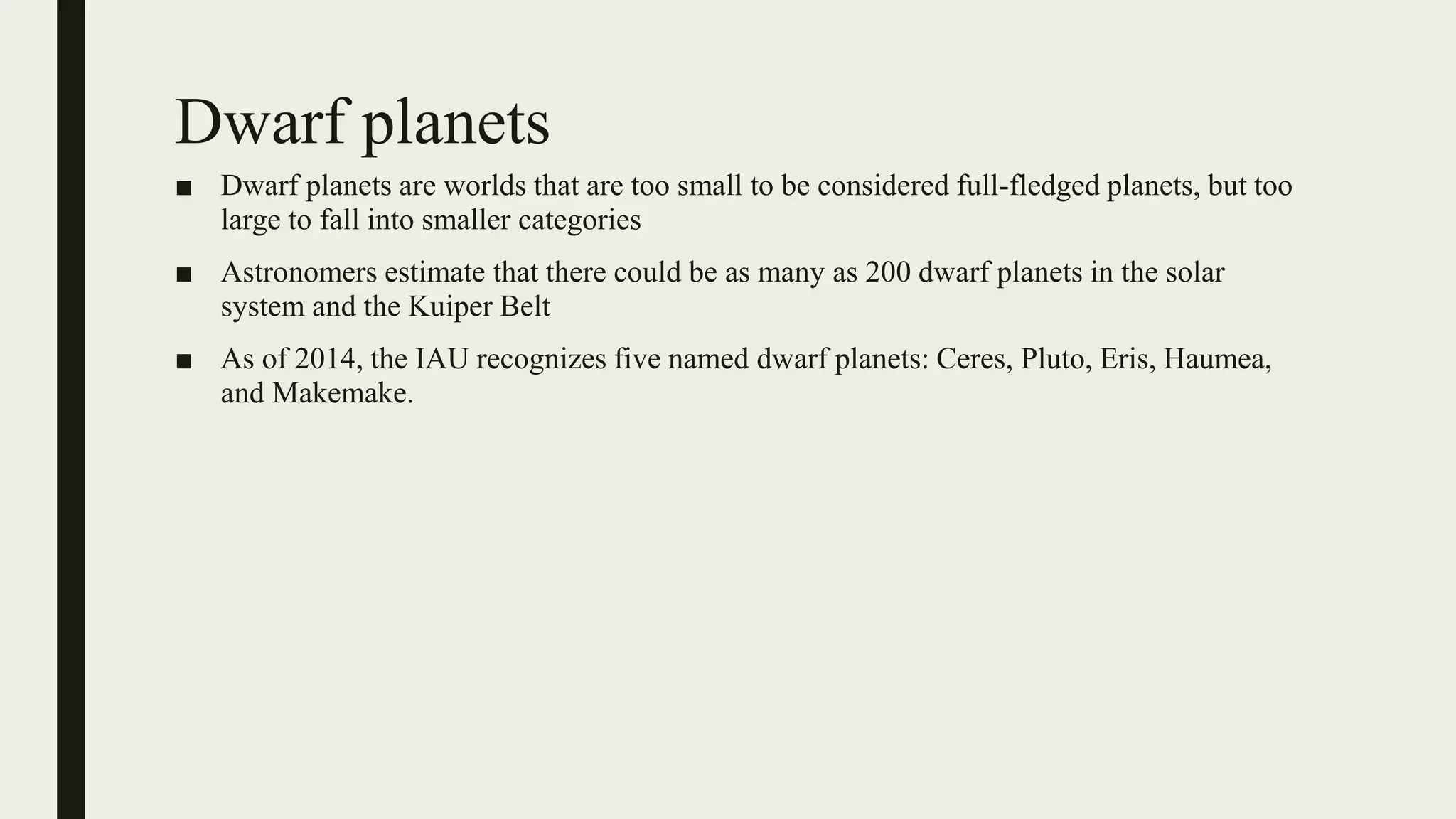 Dwarf planets
■ Dwarf planets are worlds that are too small to be considered full-fledged planets, but too
large to fall into smaller categories
■ Astronomers estimate that there could be as many as 200 dwarf planets in the solar
system and the Kuiper Belt
■ As of 2014, the IAU recognizes five named dwarf planets: Ceres, Pluto, Eris, Haumea,
and Makemake.
 