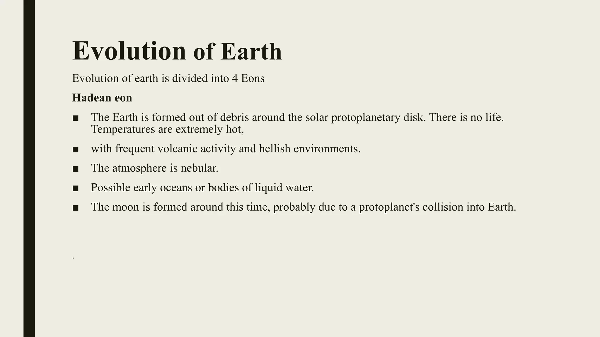 Evolution of Earth
Evolution of earth is divided into 4 Eons
Hadean eon
■ The Earth is formed out of debris around the solar protoplanetary disk. There is no life.
Temperatures are extremely hot,
■ with frequent volcanic activity and hellish environments.
■ The atmosphere is nebular.
■ Possible early oceans or bodies of liquid water.
■ The moon is formed around this time, probably due to a protoplanet's collision into Earth.
.
 
