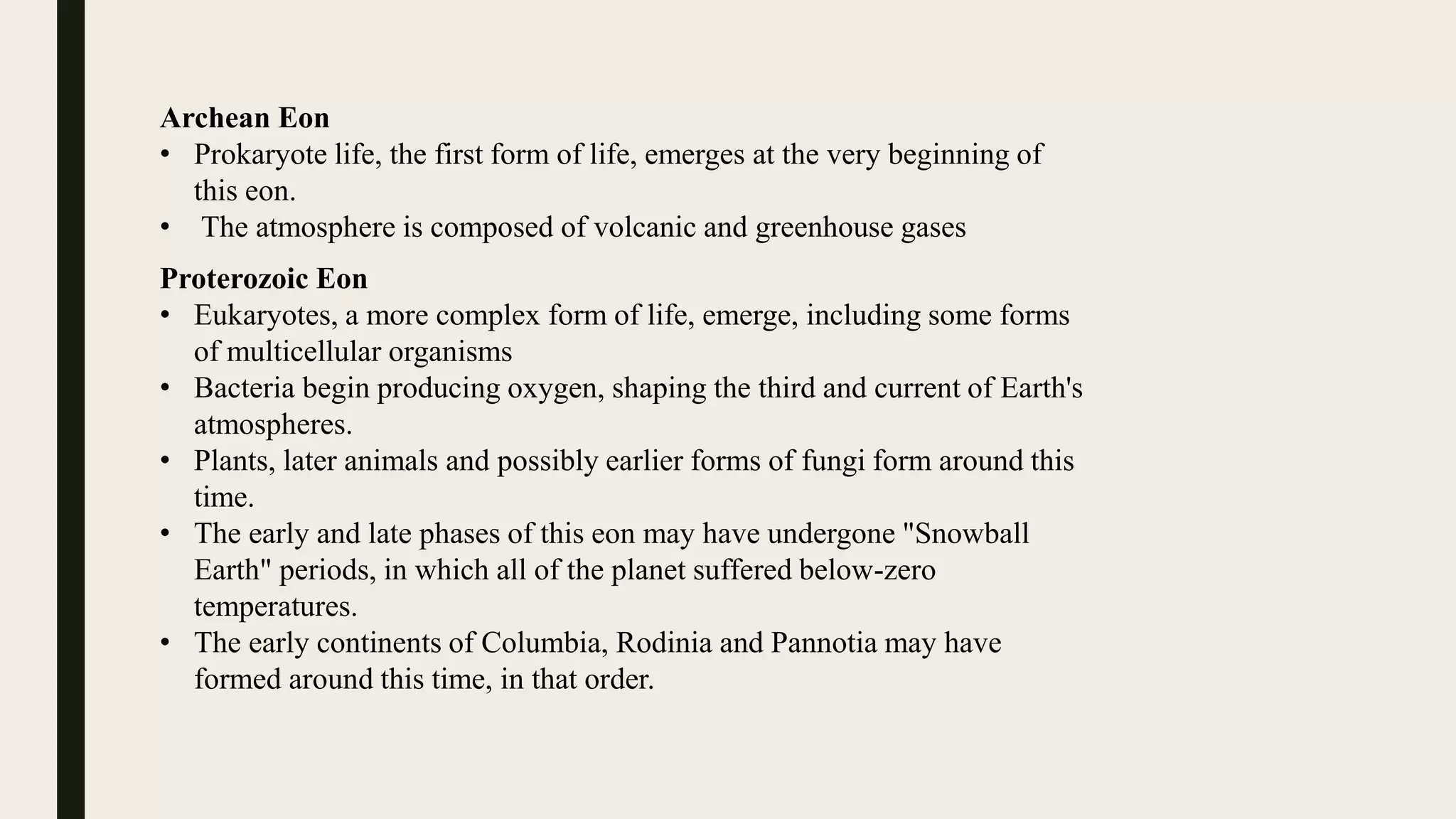 Archean Eon
• Prokaryote life, the first form of life, emerges at the very beginning of
this eon.
• The atmosphere is composed of volcanic and greenhouse gases
Proterozoic Eon
• Eukaryotes, a more complex form of life, emerge, including some forms
of multicellular organisms
• Bacteria begin producing oxygen, shaping the third and current of Earth's
atmospheres.
• Plants, later animals and possibly earlier forms of fungi form around this
time.
• The early and late phases of this eon may have undergone "Snowball
Earth" periods, in which all of the planet suffered below-zero
temperatures.
• The early continents of Columbia, Rodinia and Pannotia may have
formed around this time, in that order.
 