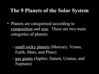 The 9 Planets of the Solar System
• Planets are categorized according to
composition and size. There are two main
categories of planets:
– small rocky planets (Mercury, Venus,
Earth, Mars, and Pluto)
– gas giants (Jupiter, Saturn, Uranus, and
Neptune)
 