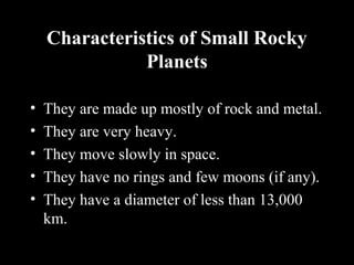 Characteristics of Small Rocky
Planets
• They are made up mostly of rock and metal.
• They are very heavy.
• They move slowly in space.
• They have no rings and few moons (if any).
• They have a diameter of less than 13,000
km.
 