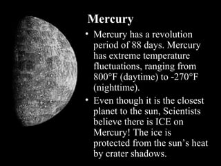 Mercury
• Mercury has a revolution
period of 88 days. Mercury
has extreme temperature
fluctuations, ranging from
800°F (daytime) to -270°F
(nighttime).
• Even though it is the closest
planet to the sun, Scientists
believe there is ICE on
Mercury! The ice is
protected from the sun’s heat
by crater shadows.
 