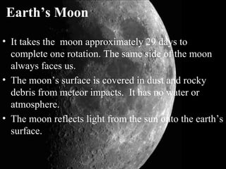 Earth’s Moon
• It takes the moon approximately 29 days to
complete one rotation. The same side of the moon
always faces us.
• The moon’s surface is covered in dust and rocky
debris from meteor impacts. It has no water or
atmosphere.
• The moon reflects light from the sun onto the earth’s
surface.
 