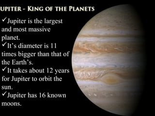 Jupiter is the largest
and most massive
planet.
It’s diameter is 11
times bigger than that of
the Earth’s.
It takes about 12 years
for Jupiter to orbit the
sun.
Jupiter has 16 known
moons.
 