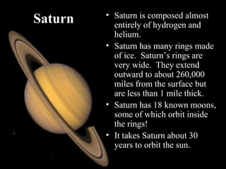 Saturn • Saturn is composed almost
entirely of hydrogen and
helium.
• Saturn has many rings made
of ice. Saturn’s rings are
very wide. They extend
outward to about 260,000
miles from the surface but
are less than 1 mile thick.
• Saturn has 18 known moons,
some of which orbit inside
the rings!
• It takes Saturn about 30
years to orbit the sun.
 