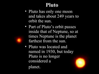 Pluto
• Pluto has only one moon
and takes about 249 years to
orbit the sun.
• Part of Pluto’s orbit passes
inside that of Neptune, so at
times Neptune is the planet
farthest from the sun.
• Pluto was located and
named in 1930, but today
Pluto is no longer
considered a
planet.
 