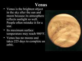 Venus
• Venus is the brightest object
in the sky after the sun and
moon because its atmosphere
reflects sunlight so well.
People often mistake it for a
star.
• Its maximum surface
temperature may reach 900°F.
• Venus has no moons and
takes 225 days to complete an
orbit.
 