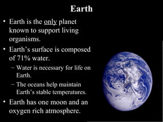Earth
• Earth is the only planet
known to support living
organisms.
• Earth’s surface is composed
of 71% water.
– Water is necessary for life on
Earth.
– The oceans help maintain
Earth’s stable temperatures.
• Earth has one moon and an
oxygen rich atmosphere.
 